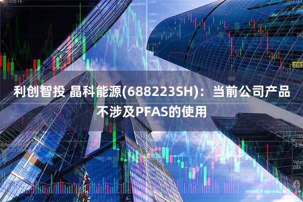 利创智投 晶科能源(688223SH)：当前公司产品不涉及PFAS的使用