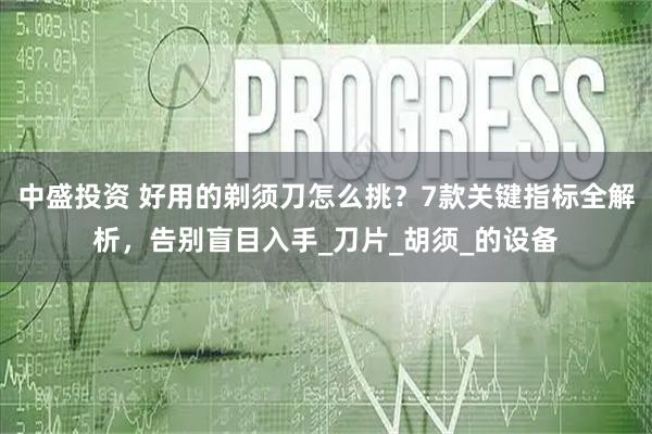 中盛投资 好用的剃须刀怎么挑?7款关键指标全解析,告别盲目入手_刀片_胡须_的设备