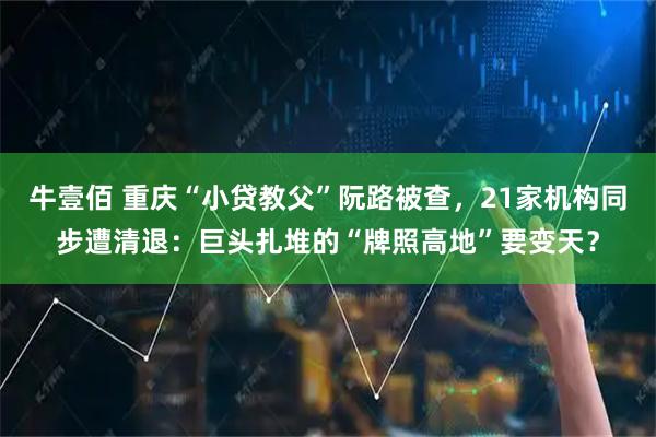 牛壹佰 重庆“小贷教父”阮路被查，21家机构同步遭清退：巨头扎堆的“牌照高地”要变天？