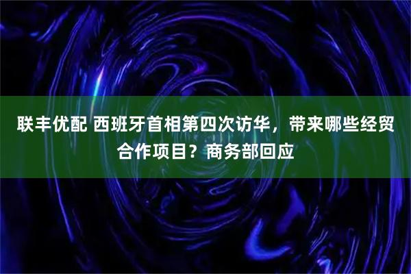 联丰优配 西班牙首相第四次访华，带来哪些经贸合作项目？商务部回应