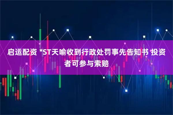 启运配资 *ST天喻收到行政处罚事先告知书 投资者可参与索赔