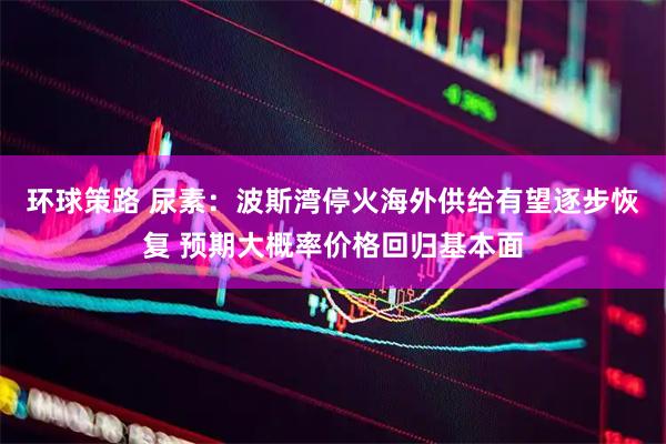 环球策路 尿素：波斯湾停火海外供给有望逐步恢复 预期大概率价格回归基本面