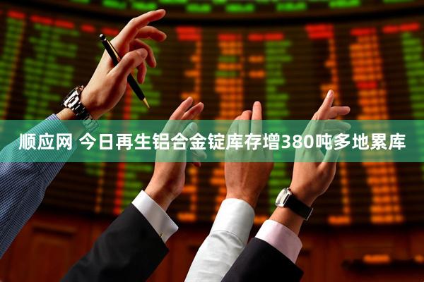 顺应网 今日再生铝合金锭库存增380吨多地累库