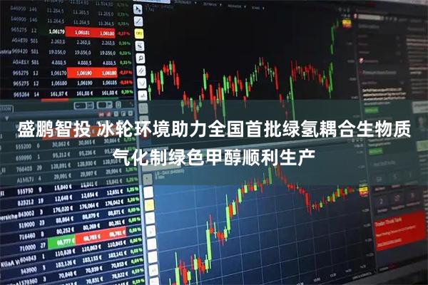 盛鹏智投 冰轮环境助力全国首批绿氢耦合生物质气化制绿色甲醇顺利生产