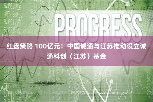 红盘策略 100亿元！中国诚通与江苏推动设立诚通科创（江苏）基金