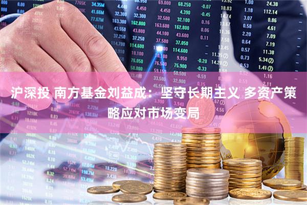 沪深投 南方基金刘益成：坚守长期主义 多资产策略应对市场变局