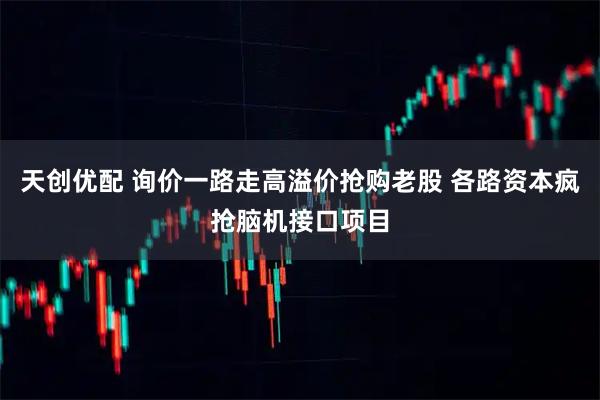 天创优配 询价一路走高溢价抢购老股 各路资本疯抢脑机接口项目