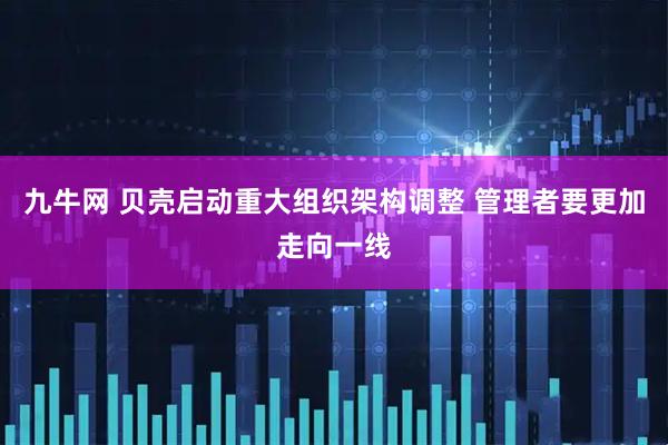 九牛网 贝壳启动重大组织架构调整 管理者要更加走向一线