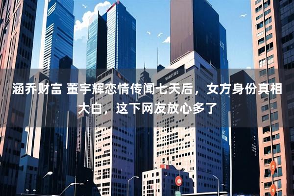 涵乔财富 董宇辉恋情传闻七天后，女方身份真相大白，这下网友放心多了