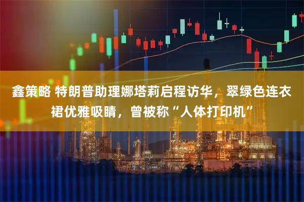 鑫策略 特朗普助理娜塔莉启程访华，翠绿色连衣裙优雅吸睛，曾被称“人体打印机”