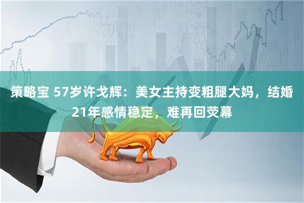 策略宝 57岁许戈辉：美女主持变粗腿大妈，结婚21年感情稳定，难再回荧幕