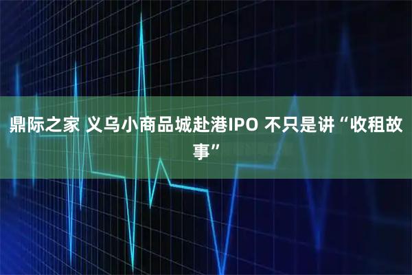 鼎际之家 义乌小商品城赴港IPO 不只是讲“收租故事”