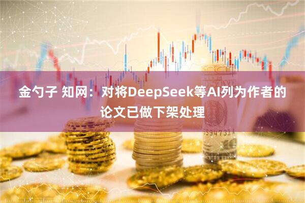 金勺子 知网:对将DeepSeek等AI列为作者的论文已做下架处理