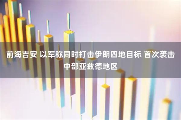 前海吉安 以军称同时打击伊朗四地目标 首次袭击中部亚兹德地区