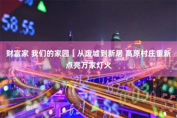 财富家 我们的家园｜从废墟到新居 高原村庄重新点亮万家灯火