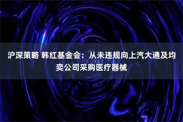 沪深策略 韩红基金会：从未违规向上汽大通及均奕公司采购医疗器械