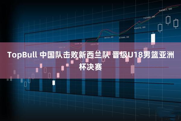 TopBull 中国队击败新西兰队 晋级U18男篮亚洲杯决赛