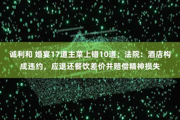 诚利和 婚宴17道主菜上错10道；法院：酒店构成违约，应退还餐饮差价并赔偿精神损失