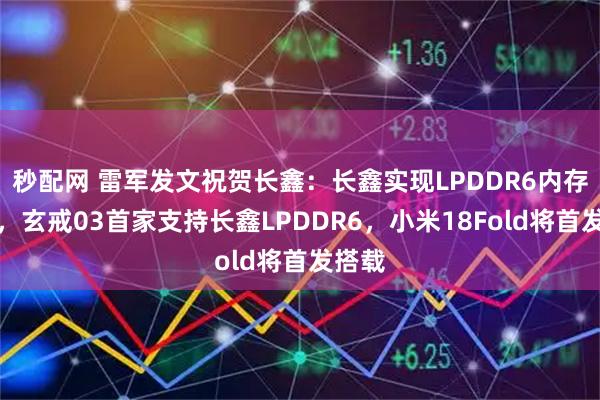 秒配网 雷军发文祝贺长鑫：长鑫实现LPDDR6内存量产，玄戒03首家支持长鑫LPDDR6，小米18Fold将首发搭载
