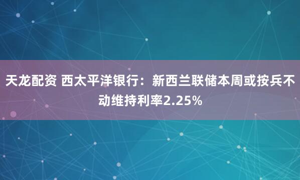 天龙配资 西太平洋银行：新西兰联储本周或按兵不动维持利率2.25%