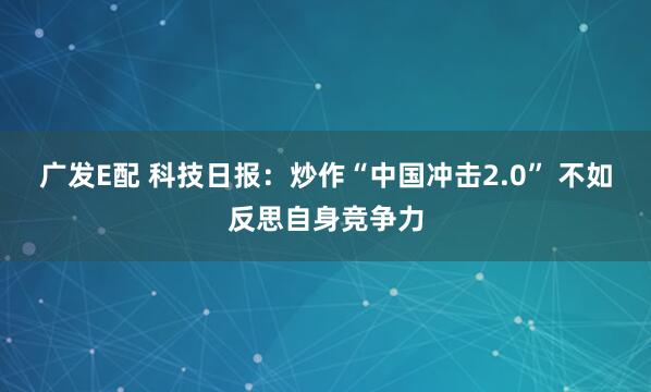 广发E配 科技日报：炒作“中国冲击2.0” 不如反思自身竞争力